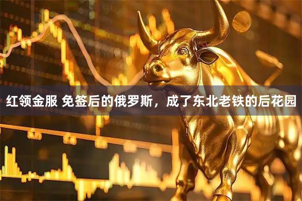 红领金服 免签后的俄罗斯，成了东北老铁的后花园