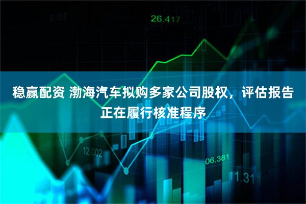 稳赢配资 渤海汽车拟购多家公司股权，评估报告正在履行核准程序