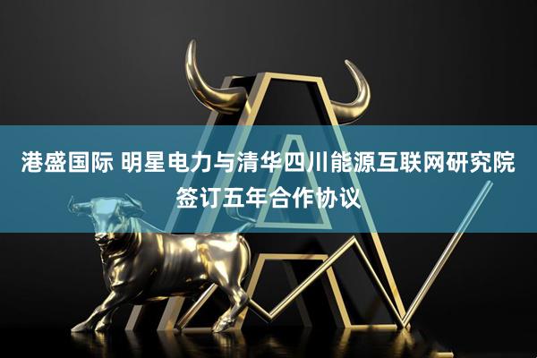 港盛国际 明星电力与清华四川能源互联网研究院签订五年合作协议