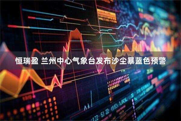恒瑞盈 兰州中心气象台发布沙尘暴蓝色预警