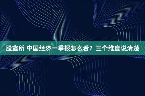 股鑫所 中国经济一季报怎么看？三个维度说清楚