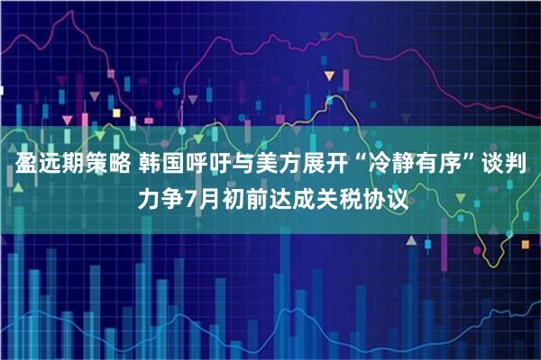 盈远期策略 韩国呼吁与美方展开“冷静有序”谈判 力争7月初前达成关税协议