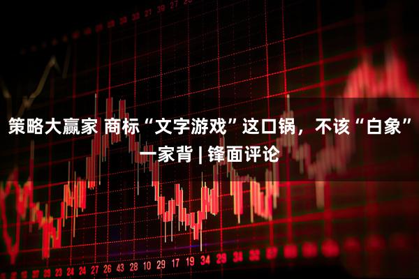 策略大赢家 商标“文字游戏”这口锅，不该“白象”一家背 | 锋面评论