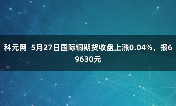 科元网  5月27日国际铜期货收盘上涨0.04%，报69630元