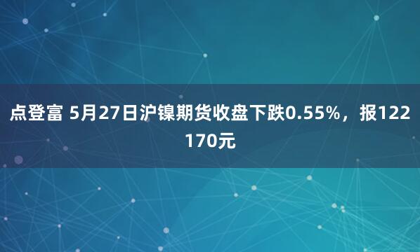 点登富 5月27日沪镍期货收盘下跌0.55%，报122170元