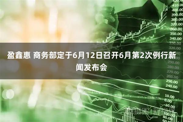 盈鑫惠 商务部定于6月12日召开6月第2次例行新闻发布会