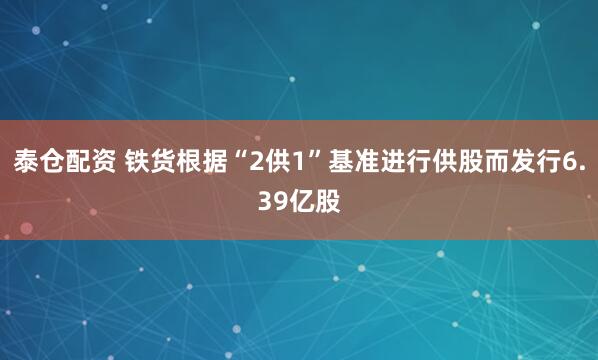 泰仓配资 铁货根据“2供1”基准进行供股而发行6.39亿股