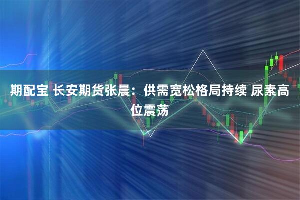 期配宝 长安期货张晨：供需宽松格局持续 尿素高位震荡