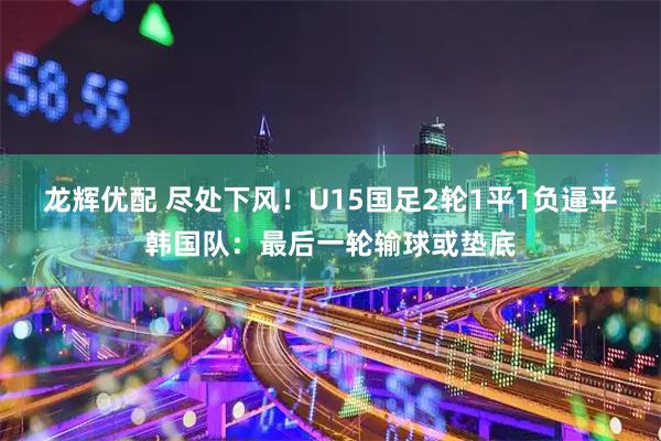 龙辉优配 尽处下风！U15国足2轮1平1负逼平韩国队：最后一轮输球或垫底