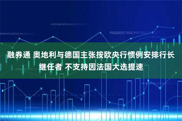 融券通 奥地利与德国主张按欧央行惯例安排行长继任者 不支持因法国大选提速