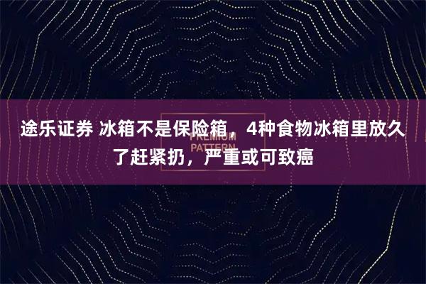途乐证券 冰箱不是保险箱，4种食物冰箱里放久了赶紧扔，严重或可致癌