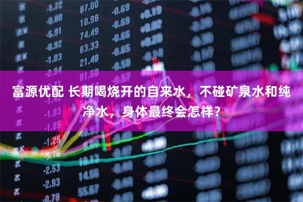 富源优配 长期喝烧开的自来水，不碰矿泉水和纯净水，身体最终会怎样？