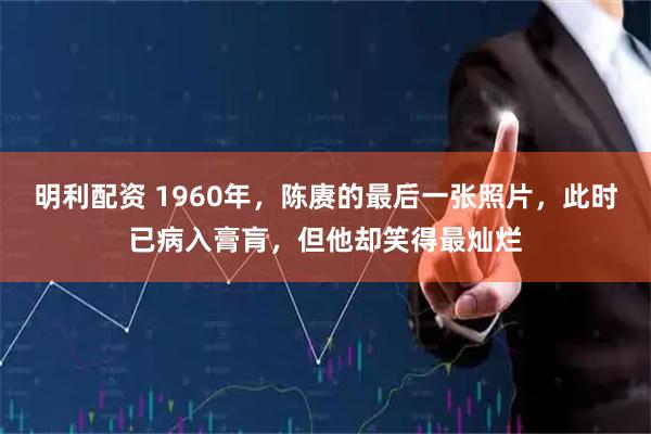 明利配资 1960年，陈赓的最后一张照片，此时已病入膏肓，但他却笑得最灿烂