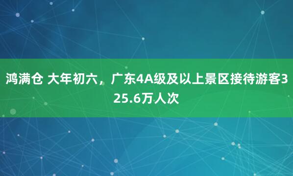 鸿满仓 大年初六，广东4A级及以上景区接待游客325.6万人次