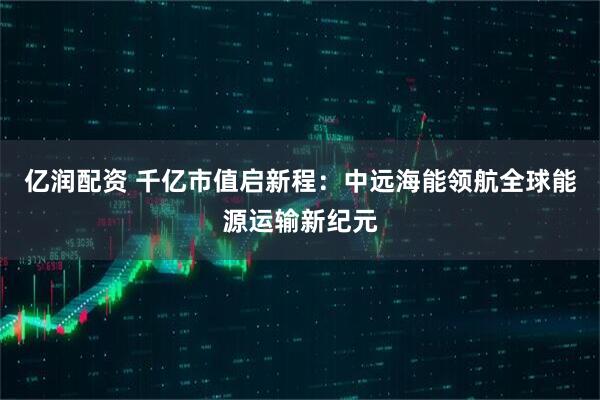 亿润配资 千亿市值启新程：中远海能领航全球能源运输新纪元