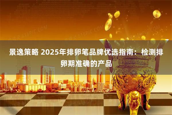 景逸策略 2025年排卵笔品牌优选指南：检测排卵期准确的产品