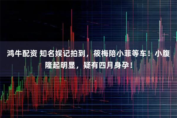 鸿牛配资 知名娱记拍到，筱梅陪小菲等车！小腹隆起明显，疑有四月身孕！